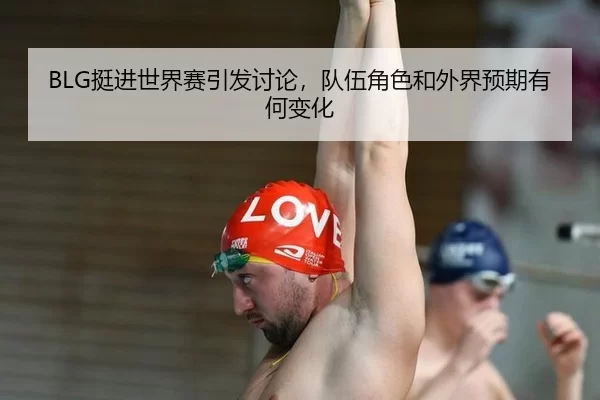 BLG挺进世界赛引发讨论，队伍角色和外界预期有何变化